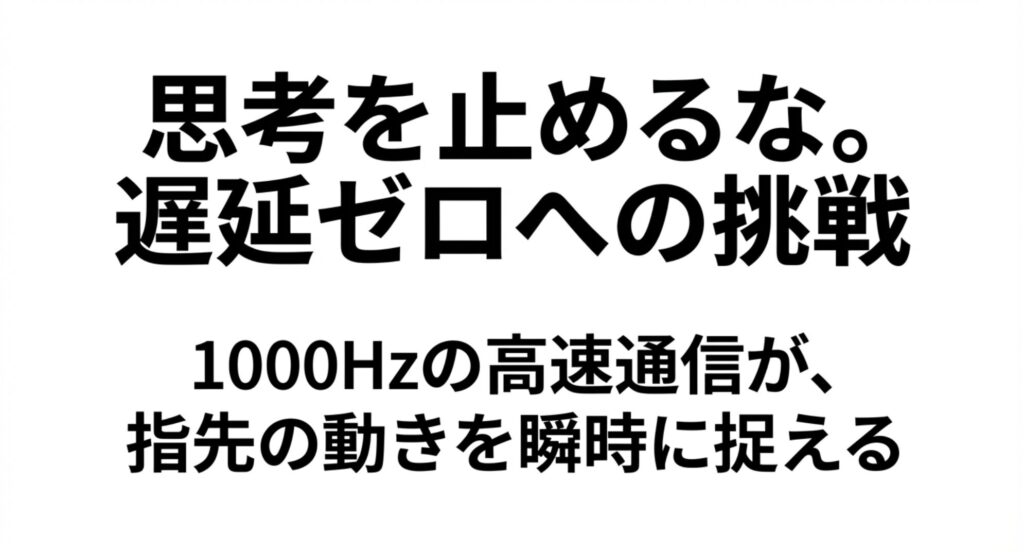 [cite_start]1000Hzの高速通信が指先の動きを瞬時に捉え、遅延ゼロに挑戦する「思考を止めるな」というメッセージ [cite: 108, 109]
